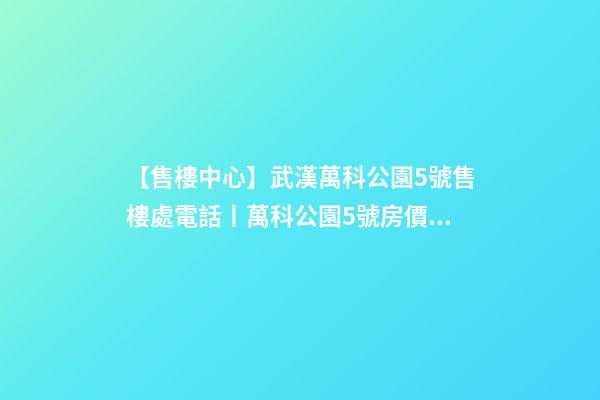 【售樓中心】武漢萬科公園5號售樓處電話丨萬科公園5號房價/戶型/位置詳解！